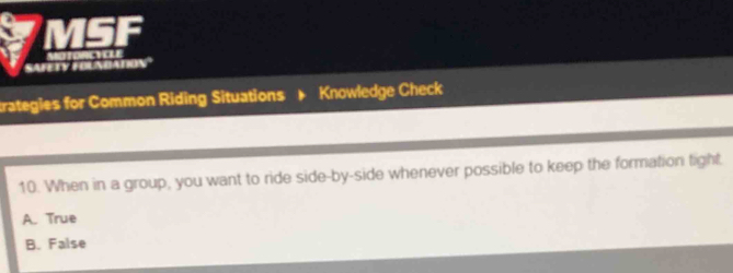 MSF
SAFETY FOLNDATION' . . 
trategies for Common Riding Situations Knowledge Check
10. When in a group, you want to ride side-by-side whenever possible to keep the formation fight.
A. True
B. False