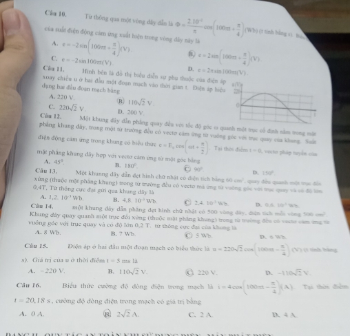 Từ thông qua một vòng dây dẫn là Phi = (2.10^(-2))/π  cos (100π + π /4 )(Wb) (t tính bằng sì Báo
của suất điện động cảm ứng xuất hiện trong vòng đây này là
A.
C. e=-2sin (100π + π /4 )(V).
e=-2sin 100π t(V)
8, c=2sin (100π + π /4 )(V)
D. c=2π sin100πt(V)
Câu 11. Hinh bên là đồ thị biểu diễn sự phụ thuộc của điện á
xoay chiều u ở hai đầu một đoạn mạch vào thời gian t. Điện áp hiệ
dụng hai đầu đoạn mạch bằng
A. 220 V. B) 110sqrt(2)V.
C. 220sqrt(2)V. D. 200 V
Câu 12. Một khung dây dẫn phầng quay đều với tốc độ góc ơ quanh một trực cổ định nằm trong mặt
phầng khung đây, trong một từ trường đều có vectơ cảm ứng từ vuởng góc với trục quay của khung. Suất
điện động cảm ứng trong khung có biểu thức e=E_acos (omega t+ π /2 ) Tại thời điểm t=0 , vecto pháp tuyển của
mặt phầng khung đây hợp với vecto cảm ứng từ một góc bằng
A. 45° B. 180° C 90° D. 150°
Câu 13. Một khunng dây dẫn dẹt hình chữ nhật có điện tích bằng 60cm^2 , quay đều quanh một trục đỏi
xứng (thuộc mặt phẳng khung) trong từ trường đều có vecto mà ứng từ vuờng gốc với trục quay và có đô lớm
0,4T, Từ thông cực đại gữi qua khung dây là
A. 1.2.10^(-1)Wb. B. 4.8 10^(-3)Wb C 2,4.10^(-1)Wb D. 0.6.10°
Câu 14. một khung đây dẫn phẳng dẹt hình chữ nhật có 500 vòng 42y 1, diện tích mẫi vòng 500cm^2
Khung đây quay quanh một trục đổi xứng (thuộc mặt phẳng khung) trong từ trường đều có vectr cảm ứng =
vuồng góc với trục quay và có độ lớn 0.2T từ thông cực đại của khung là
A. 8 Wb. B. 7 Wb C 5 Wb D. 6 Wh
Câu 15. Điện áp ở hai đầu một đoạn mạch có biểu thức là u=220sqrt(2)cos (100π - π /4 )(V) (1 tính bằng
s). Giá trị của u ở thời điểm t=5m +1;
A. - 220 V. B. 110sqrt(2)V. C 220 V. D. -110sqrt(2)V.
Câu 16. Biểu thức cường độ đòng điện trong mạch là i=4cos (100π t- π /4 )(A) Tại thời điểm
t=20,18s , ường độ đòng điện trong mạch có giá trị bằng
A. 0 A. B 2sqrt(2)A. C. 2 A. D. 4 A.