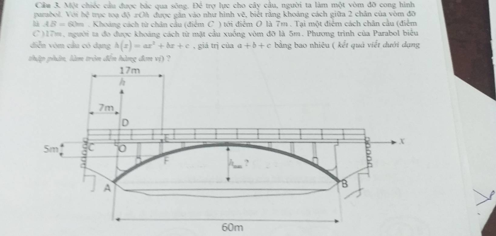 Một chiếc cầu được bắc qua sông. Để trợ lực cho cây cậu, người ta làm một vòm đỡ cong hình 
parabol. Vói het trực toạ độ xOh được găn vào như hình vẽ, biết rằng khoảng cách giữa 2 chân của vòm đỡ 
là AB=60m. Khoảng cách từ chân cầu (điểm C ) tới điểm O là 7m. Tại một điểm cách chân cầu (điểm 
C ) 17m, người ta đo được khoảng cách từ mặt cầu xuồng vòm đỡ là 5m. Phương trình của Parabol biểu 
diễn vòm cầu có dạng h(x)=ax^2+bx+c , giá trị của a+b+c bằng bao nhiêu ( kết quả viết dưới dạng 
thập phân, làm tròn đến hàng đơn vị) ?
60m