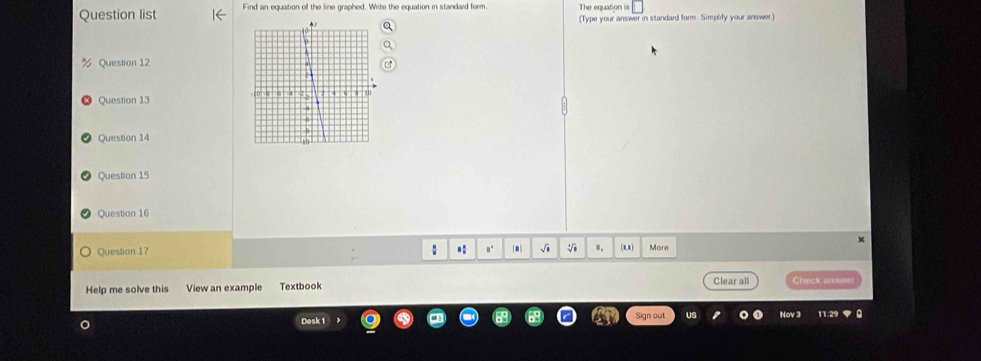 Question list Find an equation of the line graphed. Write the equation in standard form 
(Type your answer in standard form. Simplify your answer) 
Question 12 
Question 13 
Question 14 
Question 15 
Question 16 
Question 17 : .: .. √i V ". (.8) More 
Help me solve this View an example Textbook Clear all Check awe 
Desk 1 Sign out 
Nov