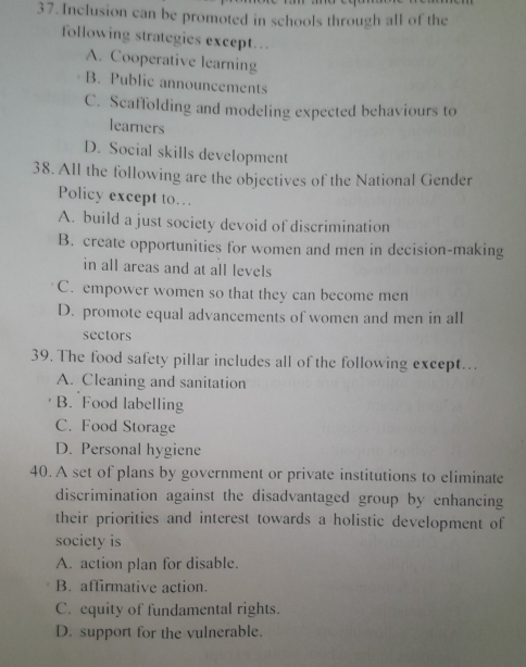 Inclusion can be promoted in schools through all of the
following strategies except…
A. Cooperative learning
B. Public announcements
C. Scaffolding and modeling expected behaviours to
learners
D. Social skills development
38. All the following are the objectives of the National Gender
Policy except to…
A. build a just society devoid of discrimination
B. create opportunities for women and men in decision-making
in all areas and at all levels
C. empower women so that they can become men
D. promote equal advancements of women and men in all
sectors
39. The food safety pillar includes all of the following except…
A. Cleaning and sanitation
B. Food labelling
C. Food Storage
D. Personal hygiene
40. A set of plans by government or private institutions to eliminate
discrimination against the disadvantaged group by enhancing
their priorities and interest towards a holistic development of
society is
A. action plan for disable.
B. affirmative action.
C. equity of fundamental rights.
D. support for the vulnerable.