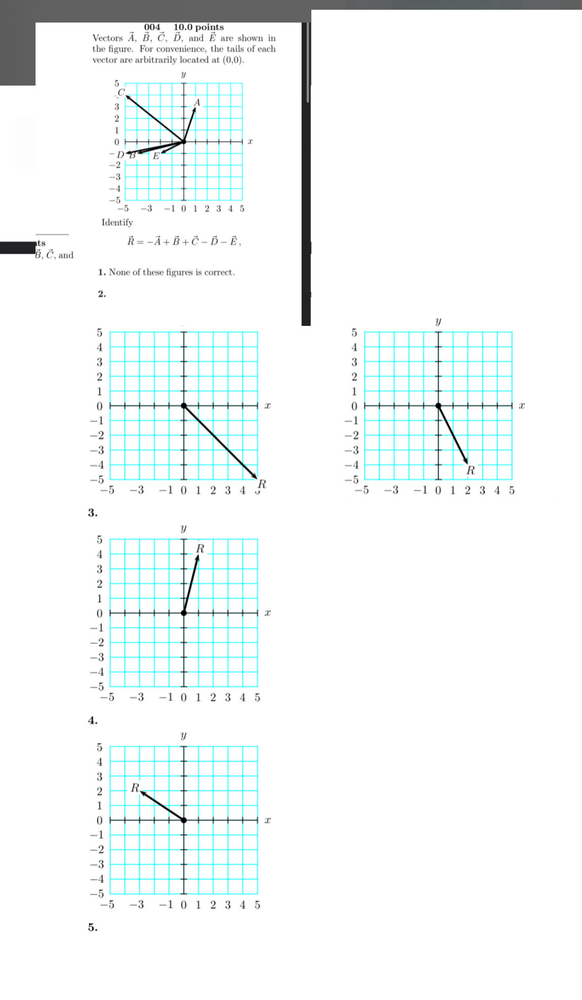 004 10.0 points 
Vectors vector A, vector B, vector C, vector D, , and É are shown in 
the figure. For convenience, the tails of each 
vector are arbitrarily located at (0,0).
y.
3
A
2
x
-D B E
-2
-3
-4
-5 -1 0 1 2 3 4 5
-5 -3
Identify
vector R=-vector A+vector B+vector C-vector D-vector E, 
B, ご, and 
1. None of these figures is correct. 
2. 
3. 
4. 
5.