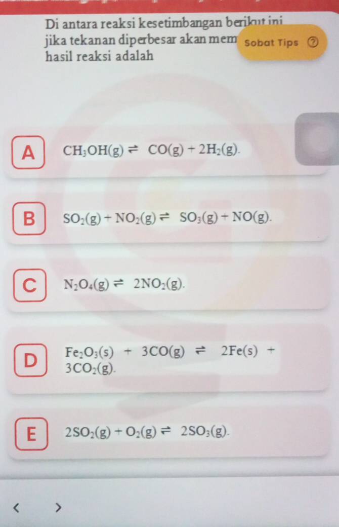 Di antara reaksi kesetimbangan berikut ini
jika tekanan diperbesar akan mem Sobat Tips
hasil reaksi adalah
A CH_3OH(g)leftharpoons CO(g)+2H_2(g).
B SO_2(g)+NO_2(g)leftharpoons SO_3(g)+NO(g).
C N_2O_4(g)leftharpoons 2NO_2(g).
D Fe_2O_3(s)+3CO(g)leftharpoons 2Fe(s)+
3CO_2(g).
E 2SO_2(g)+O_2(g)leftharpoons 2SO_3(g).