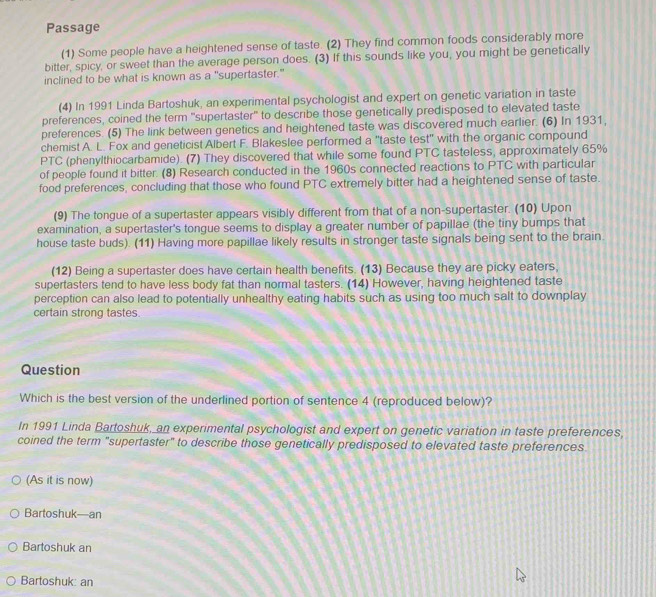Passage
(1) Some people have a heightened sense of taste. (2) They find common foods considerably more
bitter, spicy, or sweet than the average person does. (3) If this sounds like you, you might be genetically
inclined to be what is known as a "supertaster."
(4) In 1991 Linda Bartoshuk, an experimental psychologist and expert on genetic variation in taste
preferences, coined the term 'supertaster' to describe those genetically predisposed to elevated taste
preferences. (5) The link between genetics and heightened taste was discovered much earlier. (6) In 1931,
chemist A. L. Fox and geneticist Albert F. Blakeslee performed a "taste test" with the organic compound
PTC (phenylthiocarbamide). (7) They discovered that while some found PTC tasteless, approximately 65%
of people found it bitter. (8) Research conducted in the 1960s connected reactions to PTC with particular
food preferences, concluding that those who found PTC extremely bitter had a heightened sense of taste.
(9) The tongue of a supertaster appears visibly different from that of a non-supertaster. (10) Upon
examination, a supertaster's tongue seems to display a greater number of papillae (the tiny bumps that
house taste buds). (11) Having more papillae likely results in stronger taste signals being sent to the brain
(12) Being a supertaster does have certain health benefits. (13) Because they are picky eaters,
supertasters tend to have less body fat than normal tasters. (14) However, having heightened taste
perception can also lead to potentially unhealthy eating habits such as using too much salt to downplay
certain strong tastes.
Question
Which is the best version of the underlined portion of sentence 4 (reproduced below)?
In 1991 Linda Bartoshuk, an experimental psychologist and expert on genetic variation in taste preferences,
coined the term "supertaster" to describe those genetically predisposed to elevated taste preferences
(As it is now)
Bartoshuk—an
Bartoshuk an
Bartoshuk: an