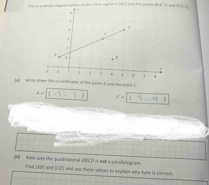 The co-ordinate diagram below shows a line segment [ AC ] and the points B(4,1) and P(3,3). 
(a) Write down the co-ordinates of the point A and the point C.
A=(-1,1)
C=(5,4)
(ii) Kate says the quadrilateral ABCD is not a parallelogram. 
Find |AB| and |CD| and use these values to explain why Kate is correct.