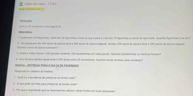 Lição de casa - 17/02 
cle 1 70 2029, 12-00 
Português 
Livro: p. 51 e exercício 5 da página 52. 
Matemática 
1- Luana tem 210 figurinhas. Carla tem 36 figurinhas a mais do que Luana e Lívia tem 75 figurinhas a menos do que Carla. Quantas figurinhas Livia ter? 
2- Um pipoqueiro fez 450 sacos de pipoca doce e 580 sacos de pipoca salgada. Vendeu 336 sacos de pípoca doce e 265 sacos de pípoca salgada. 
Quantos sacos de pípoca sobraram? 
3- André e Felipe fizeram 128 pacotes contendo 180 bandeirinhas em cada pacote. Quantas bandeirinhas os meninos fizeram? 
4- Ulma doceira distribui igualmente 6 500 doces entre 25 vendedores. Quantos doces recebeu cada vendedor? 
História - ENTREGA PARA O DIA 24 DE FEVEREIRO 
Responda no cademo de história. 
1 - Qual é a importância de preservar as fontes orais? 
2 - O que pode ser feito para preservar as fontes orais? 
3 - Por que é importante que os historiadores utilizem várias fontes em suas pesquisas?