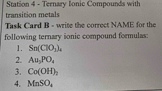 Station 4 - Ternary Ionic Compounds with 
transition metals 
Task Card B - write the correct NAME for the 
following ternary ionic compound formulas: 
1. Sn(ClO_3)_4
2. Au_3PO_4
3. Co(OH)_2
4. MnSO_4