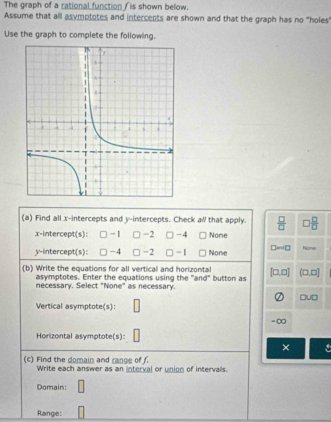 The graph of a rational function /is shown below.
Assume that all asymptotes and intercepts are shown and that the graph has no "holes"
Use the graph to complete the following.
(a) Find all x-intercepts and y-intercepts. Check a// that apply.
 □ /□   □  □ /□  
x-intercept(s): -1 -2 □ -4 None
y-intercept(s): -4 -2 □ - 1 None
and ⊥ None
(b) Write the equations for all vertical and horizontal
[□ ,□ ] (□ ,□ ]
asymptotes. Enter the equations using the "and" button as
necessary. Select "None" as necessary.
□U □ 
Vertical asymptote(s):
-∞
Horizontal asymptote(s):
×
(c) Find the domain and range of f.
Write each answer as an interval or union of intervals.
Domain: □ 
Range: