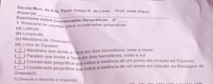 Escola Mun. de Ens. Fund. Felipe R. de Lima. Prof. José Olavo 
_ 
Aluno (a) 
Exercícios sobre Coordenadas Geográficas 6°
1. Relacione as colunas sobre coordenadas geográficas: 
(a) Latitude 
(b) Longitude 
(c) Meridiano de Greenwich 
(d) Linha do Equador 
(_ ) Meridiano que divide a Terra em dois hemisférios, leste e oeste. 
_) Paralelo que divide a Terra em dois hemisférios, norte e sul. 
( ) Coordenada geográfica que indica a distância de um ponto em relação ao Equador. 
( ) Coordenada geográfica que indica a distância de um ponto em relação ao Meridiano de 
Greenwich. 
2) Observe o desenho e responda: