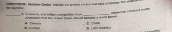 DIRECTIONS: Multiple Choice Indicate the answer choice that best completes the stateme
the question.
helped to convince many 
_6. Economic and military competition from_
Americans that the United States should become a world power
A. Canade C. China
B. Europe D. Latin America
nerior