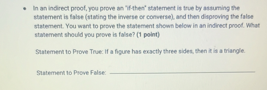 In an indirect proof, you prove an "if-then" statement is true by assuming the 
statement is false (stating the inverse or converse), and then disproving the false 
statement. You want to prove the statement shown below in an indirect proof. What 
statement should you prove is false? (1 point) 
Statement to Prove True: If a figure has exactly three sides, then it is a triangle. 
Statement to Prove False: 
_