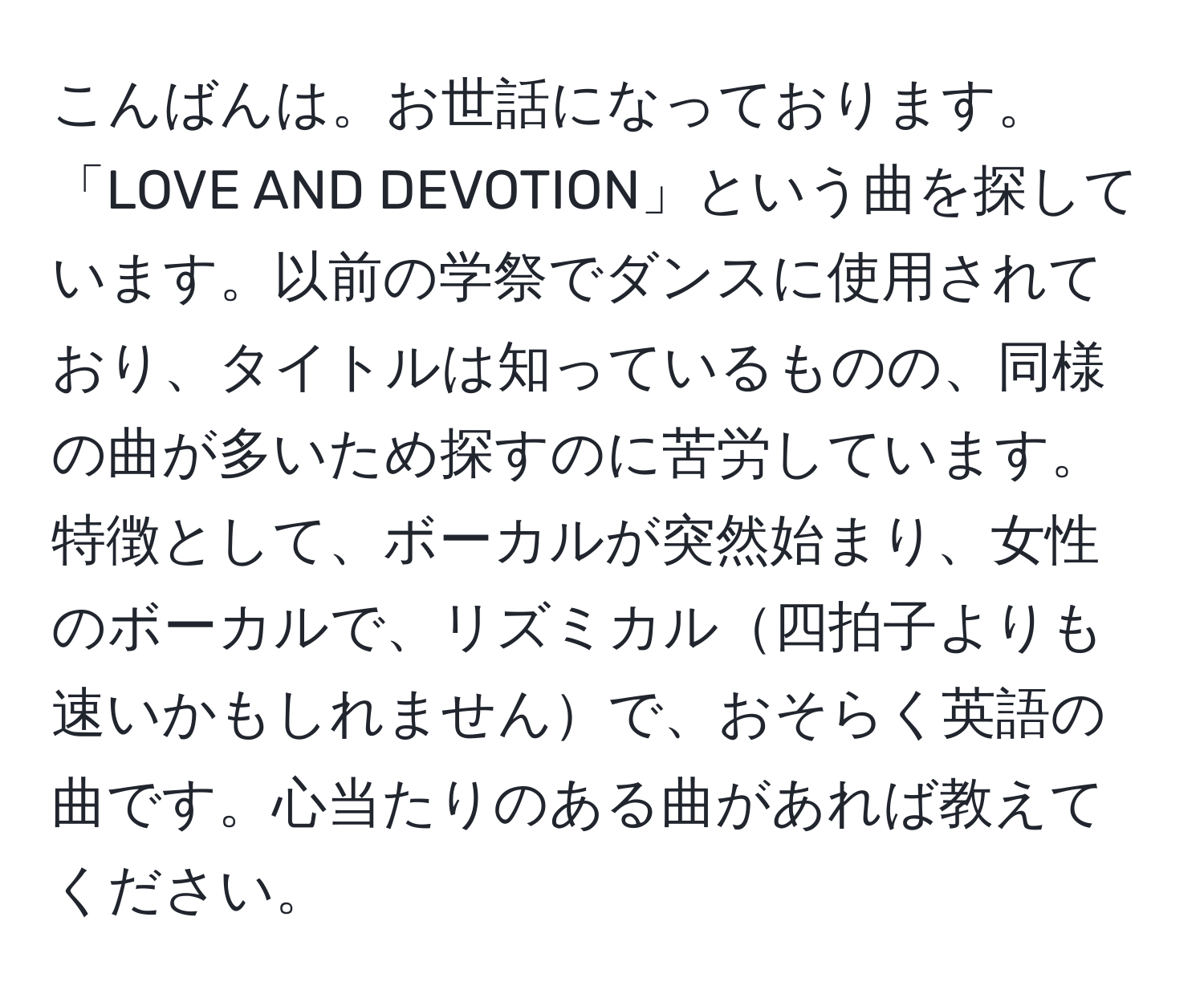 こんばんは。お世話になっております。「LOVE AND DEVOTION」という曲を探しています。以前の学祭でダンスに使用されており、タイトルは知っているものの、同様の曲が多いため探すのに苦労しています。特徴として、ボーカルが突然始まり、女性のボーカルで、リズミカル四拍子よりも速いかもしれませんで、おそらく英語の曲です。心当たりのある曲があれば教えてください。