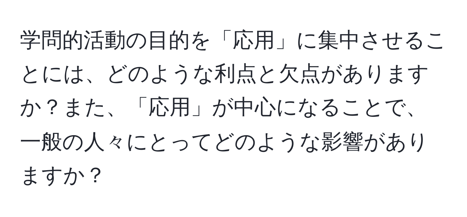 学問的活動の目的を「応用」に集中させることには、どのような利点と欠点がありますか？また、「応用」が中心になることで、一般の人々にとってどのような影響がありますか？