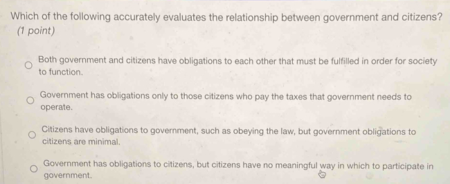 Which of the following accurately evaluates the relationship between government and citizens?
(1 point)
Both government and citizens have obligations to each other that must be fulfilled in order for society
to function.
Government has obligations only to those citizens who pay the taxes that government needs to
operate.
Citizens have obligations to government, such as obeying the law, but government obligations to
citizens are minimal.
Government has obligations to citizens, but citizens have no meaningful way in which to participate in
government.