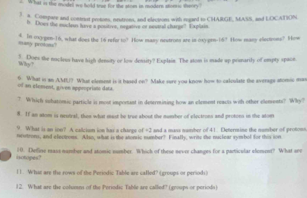 What is the model we hold true for the atom in modern atomic theory? 
3. a. Compare and contrast protons, neutrons, and electrons with regard to CHARGE, MASS, and LOCATION. 
b. Does the nucleus have a positive, negative or neutral charge? Explain 
4. In oxygen- 16, what does the 16 refer to? How many neutrons are in oxygen- 16? How many electrons? How 
many protons? 
Does the nucleus have high density or low density? Explain. The atom is made up primarily of empty space. 
Why? 
6 What is an AMU? What element is it based on? Make sure you know how to calculate the average atomic mas 
of an element, given appropriate data. 
7. Which subatomic particle is most important in determining how an element reacts with other elements? Why? 
8. If an atom is neutral, then what must be true about the number of electrons and protons in the atom 
9. What is an ion? A calcium ion has a charge of +2 and a mass number of 41. Determine the number of protons 
neutrons, and electrons. Also, what is the atomic number? Finally, write the nuclear symbol for this ion 
10. Define mass number and atomic number. Which of these never changes for a particular element? What are 
isotopes? 
l1. What are the rows of the Periodic Table are called? (groups or periods) 
12. What are the columns of the Periodic Table are called? (groups or periods)