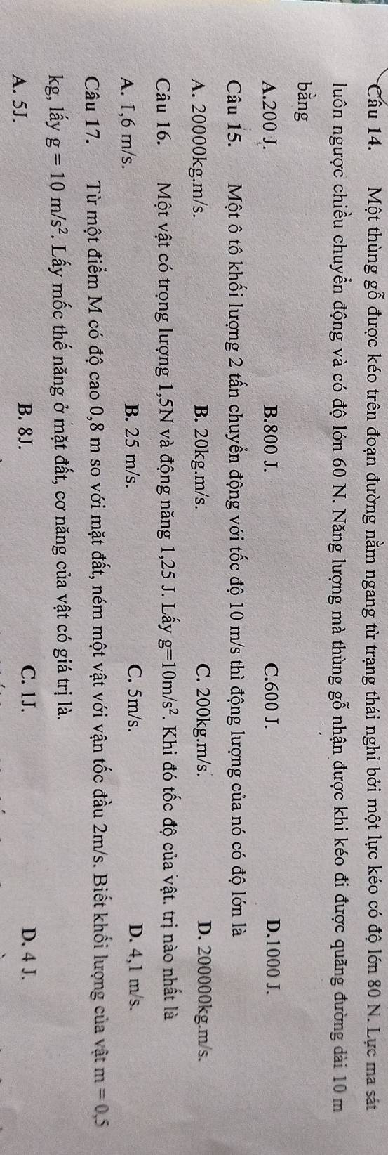 Một thùng gỗ được kéo trên đoạn đường nằm ngang từ trạng thái nghi bởi một lực kéo có độ lớn 80 N. Lực ma sát
luôn ngược chiều chuyển động và có độ lớn 60 N. Năng lượng mà thùng gỗ nhận được khi kéo đi được quãng đường dài 10 m
bằng
A. 200 J. B. 800 J. C. 600 J. D. 1000 J.
Câu 15. Một ô tô khối lượng 2 tấn chuyển động với tốc độ 10 m/s thì động lượng của nó có độ lớn là
A. 20000kg. m/s. B. 20kg. m/s. C. 200kg. m/s. D. 200000kg. m/s.
Câu 16. Một vật có trọng lượng 1,5N và động năng 1,25 J. Lấy g=10m/s^2. Khi đó tốc độ của vật. trị nào nhất là
A. I, 6 m/s. B. 25 m/s. C. 5m/s. D. 4,1 m/s.
Câu 17. Từ một điểm M có độ cao 0,8 m so với mặt đất, ném một vật với vận tốc đầu 2m/s. Biết khối lượng của vật m=0,5
kg, lấy g=10m/s^2. Lấy mốc thế năng ở mặt đất, cơ năng của vật có giá trị là.
B. 8J. D. 4 J.
A. 5J. C. 1J.