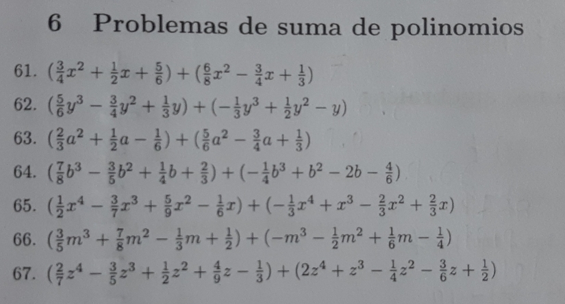 Problemas de suma de polinomios
61. ( 3/4 x^2+ 1/2 x+ 5/6 )+( 6/8 x^2- 3/4 x+ 1/3 )
62. ( 5/6 y^3- 3/4 y^2+ 1/3 y)+(- 1/3 y^3+ 1/2 y^2-y)
63. ( 2/3 a^2+ 1/2 a- 1/6 )+( 5/6 a^2- 3/4 a+ 1/3 )
64. ( 7/8 b^3- 3/5 b^2+ 1/4 b+ 2/3 )+(- 1/4 b^3+b^2-2b- 4/6 )
65. ( 1/2 x^4- 3/7 x^3+ 5/9 x^2- 1/6 x)+(- 1/3 x^4+x^3- 2/3 x^2+ 2/3 x)
66. ( 3/5 m^3+ 7/8 m^2- 1/3 m+ 1/2 )+(-m^3- 1/2 m^2+ 1/6 m- 1/4 )
67. ( 2/7 z^4- 3/5 z^3+ 1/2 z^2+ 4/9 z- 1/3 )+(2z^4+z^3- 1/4 z^2- 3/6 z+ 1/2 )