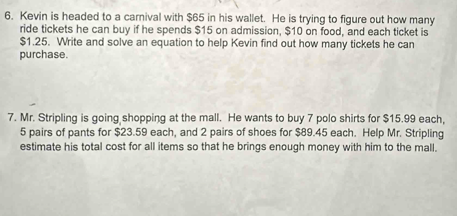 Kevin is headed to a carnival with $65 in his wallet. He is trying to figure out how many 
ride tickets he can buy if he spends $15 on admission, $10 on food, and each ticket is
$1.25. Write and solve an equation to help Kevin find out how many tickets he can 
purchase. 
7. Mr. Stripling is going shopping at the mall. He wants to buy 7 polo shirts for $15.99 each,
5 pairs of pants for $23.59 each, and 2 pairs of shoes for $89.45 each. Help Mr. Stripling 
estimate his total cost for all items so that he brings enough money with him to the mall.