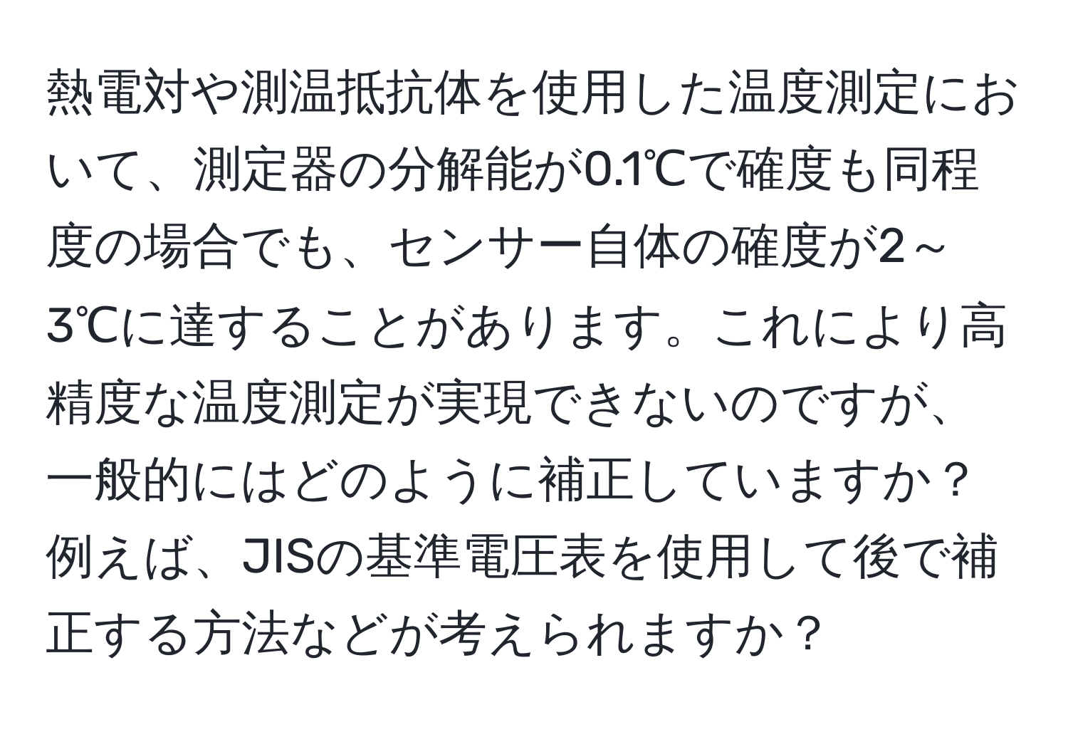 熱電対や測温抵抗体を使用した温度測定において、測定器の分解能が0.1℃で確度も同程度の場合でも、センサー自体の確度が2～3℃に達することがあります。これにより高精度な温度測定が実現できないのですが、一般的にはどのように補正していますか？例えば、JISの基準電圧表を使用して後で補正する方法などが考えられますか？