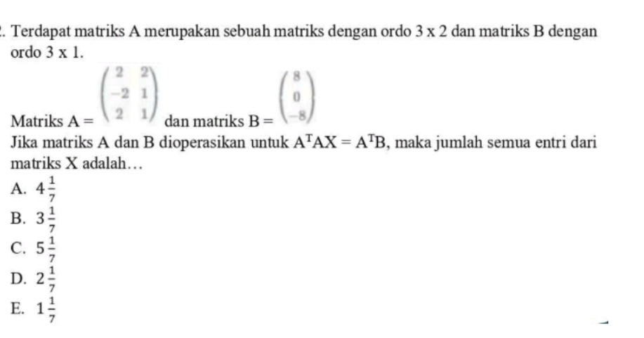 Terdapat matriks A merupakan sebuah matriks dengan ordo 3* 2 dan matriks B dengan
ordo 3* 1.
A=beginpmatrix 2&2 -2&1 2&1endpmatrix
Matriks dan matriks
B=beginpmatrix 8 0 -8endpmatrix
Jika matriks A dan B dioperasikan untuk A^TAX=A^TB , maka jumlah semua entri dari
matriks X adalah…
A. 4 1/7 
B. 3 1/7 
C. 5 1/7 
D. 2 1/7 
E. 1 1/7 