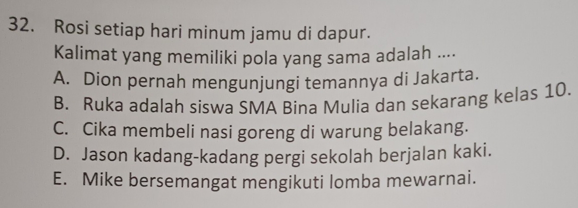 Rosi setiap hari minum jamu di dapur.
Kalimat yang memiliki pola yang sama adalah ....
A. Dion pernah mengunjungi temannya di Jakarta.
B. Ruka adalah siswa SMA Bina Mulia dan sekarang kelas 10.
C. Cika membeli nasi goreng di warung belakang.
D. Jason kadang-kadang pergi sekolah berjalan kaki.
E. Mike bersemangat mengikuti lomba mewarnai.