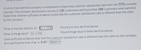 A home improvement company is interested in improving customer satisfaction rate from the 77% currently 
claimed. The company sponsored a survey of 131 customers and found that 106 customers were satisfied. 
Determine whether sufficient evidence exists that the customer satisfaction rate is different than the claim 
by the company. 
What is the test statistic £? Ex 123÷ Round # to two decimal places. 
What is the p -value? Ex: 0.456 Round the p -value to three decimal places. 
Does sufficient evidence exist that the customer satisfaction rate is different than the claim by the company 
at a significance level of alpha =0.01 ? Select