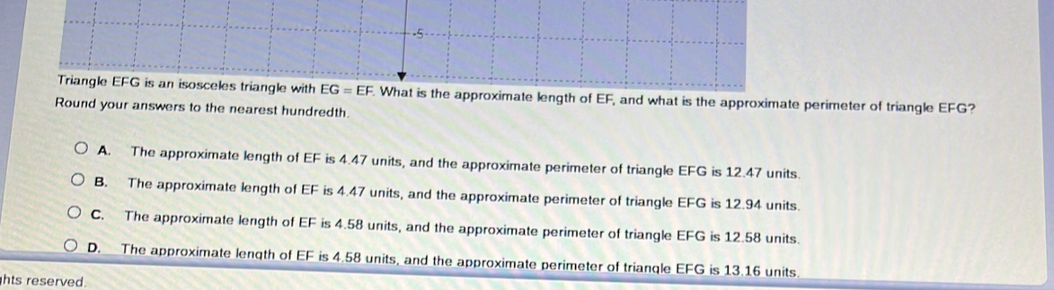 Triangle EFG is an isosceles triangle with EG=EF What is the approximate length of EF, and what is the approximate perimeter of triangle EFG?
Round your answers to the nearest hundredth.
A. The approximate length of EF is 4.47 units, and the approximate perimeter of triangle EFG is 12.47 units.
B. The approximate length of EF is 4.47 units, and the approximate perimeter of triangle EFG is 12.94 units.
C. The approximate length of EF is 4.58 units, and the approximate perimeter of triangle EFG is 12.58 units.
D. The approximate length of EF is 4.58 units, and the approximate perimeter of triangle EFG is 13.16 units
hts reserved.