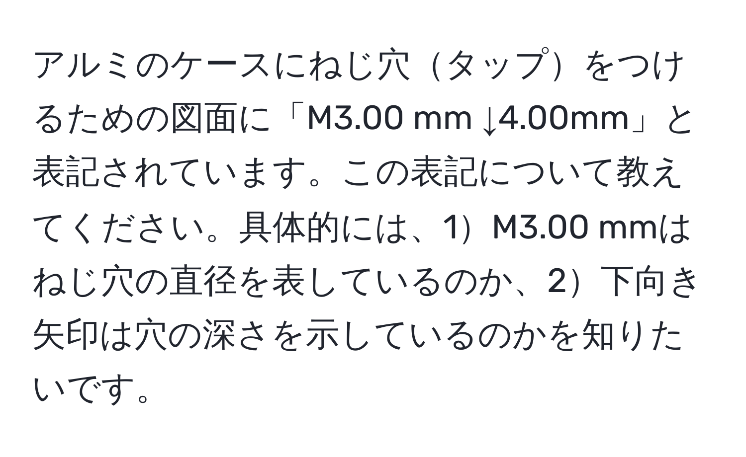 アルミのケースにねじ穴タップをつけるための図面に「M3.00 mm ↓4.00mm」と表記されています。この表記について教えてください。具体的には、1M3.00 mmはねじ穴の直径を表しているのか、2下向き矢印は穴の深さを示しているのかを知りたいです。