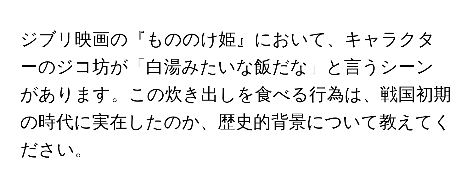 ジブリ映画の『もののけ姫』において、キャラクターのジコ坊が「白湯みたいな飯だな」と言うシーンがあります。この炊き出しを食べる行為は、戦国初期の時代に実在したのか、歴史的背景について教えてください。