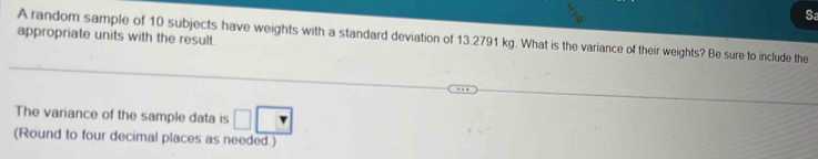 Sa 
appropriate units with the result. 
A random sample of 10 subjects have weights with a standard deviation of 13.2791 kg. What is the variance of their weights? Be sure to include the 
The variance of the sample data is □ □
(Round to four decimal places as needed.)