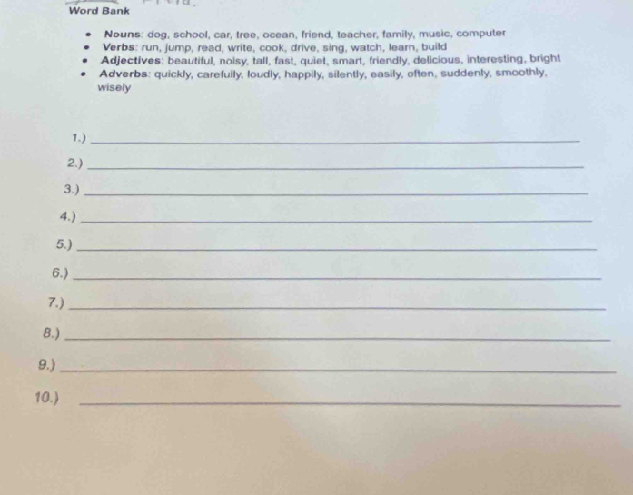 Word Bank 
Nouns: dog, school, car, tree, ocean, friend, teacher, family, music, computer 
Verbs: run, jump, read, write, cook, drive, sing, watch, learn, build 
Adjectives: beautiful, noisy, tall, fast, quiet, smart, friendly, delicious, interesting, bright 
Adverbs: quickly, carefully, loudly, happily, silently, easily, often, suddenly, smoothly, 
wisely 
1.)_ 
2.)_ 
3.)_ 
4.)_ 
5.)_ 
6.)_ 
7.)_ 
8.)_ 
9.)_ 
10.)_