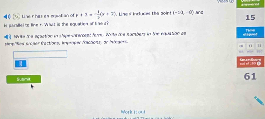 Video ⑨ 
answered 
Line has an equation of y+3=- 1/5 (x+2). Line s includes the point (-10,-8) and
15
is parallel to line r. What is the equation of line s? 
Time 
(1) Write the equation in slope-intercept form. Write the numbers in the equation as elapsed 
simplified proper fractions, improper fractions, or integers. 
00 13 
SmartScore 
|frac □ □  
out of 100 T 
Submit 
61 
Work it out