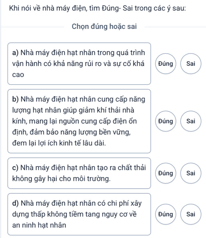 Khi nói về nhà máy điện, tìm Đúng- Sai trong các ý sau:
Chọn đúng hoặc sai
a) Nhà máy điện hạt nhân trong quá trình
vận hành có khả năng rủi ro và sự cố khá Đúng Sai
cao
b) Nhà máy điện hạt nhân cung cấp năng
lượng hạt nhân giúp giảm khí thải nhà
kính, mang lại nguồn cung cấp điện ổn Đúng Sai
định, đảm bảo năng lượng bền vững,
đem lại lợi ích kinh tế lâu dài.
c) Nhà máy điện hạt nhân tạo ra chất thải
Đúng Sai
không gây hại cho môi trường.
d) Nhà máy điện hạt nhân có chi phí xây
dựng thấp không tiềm tang nguy cơ về Đúng Sai
an ninh hạt nhân