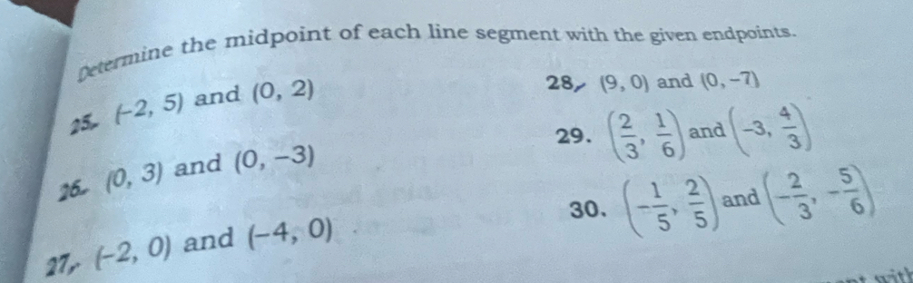 Determine the midpoint of each line segment with the given endpoints. 
25. (-2,5) and (0,2)
28, (9,0) and (0,-7)
29. ( 2/3 , 1/6 ) and (-3, 4/3 )
16. (0,3) and (0,-3)
30. (- 1/5 , 2/5 ) and (- 2/3 ,- 5/6 )
27, (-2,0) and (-4,0)
with