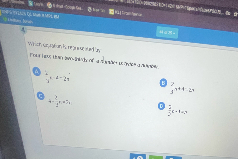 sent.aspx?SID=98825&STI )=14' 41 NP= l &portal=false&FOCUS_
Log in 8 chart - Google Sea... 0 New Tab IXL | Circumference..
NNPS SY2425 Q1 Math 8 MP1 BM
Lindsey, Juriah #4 of 25 -
Which equation is represented by:
Four less than two-thirds of a number is twice a number.
A  2/3 n-4=2n
B  2/3 n+4=2n
c 4- 2/3 n=2n
D  2/3 n-4=n