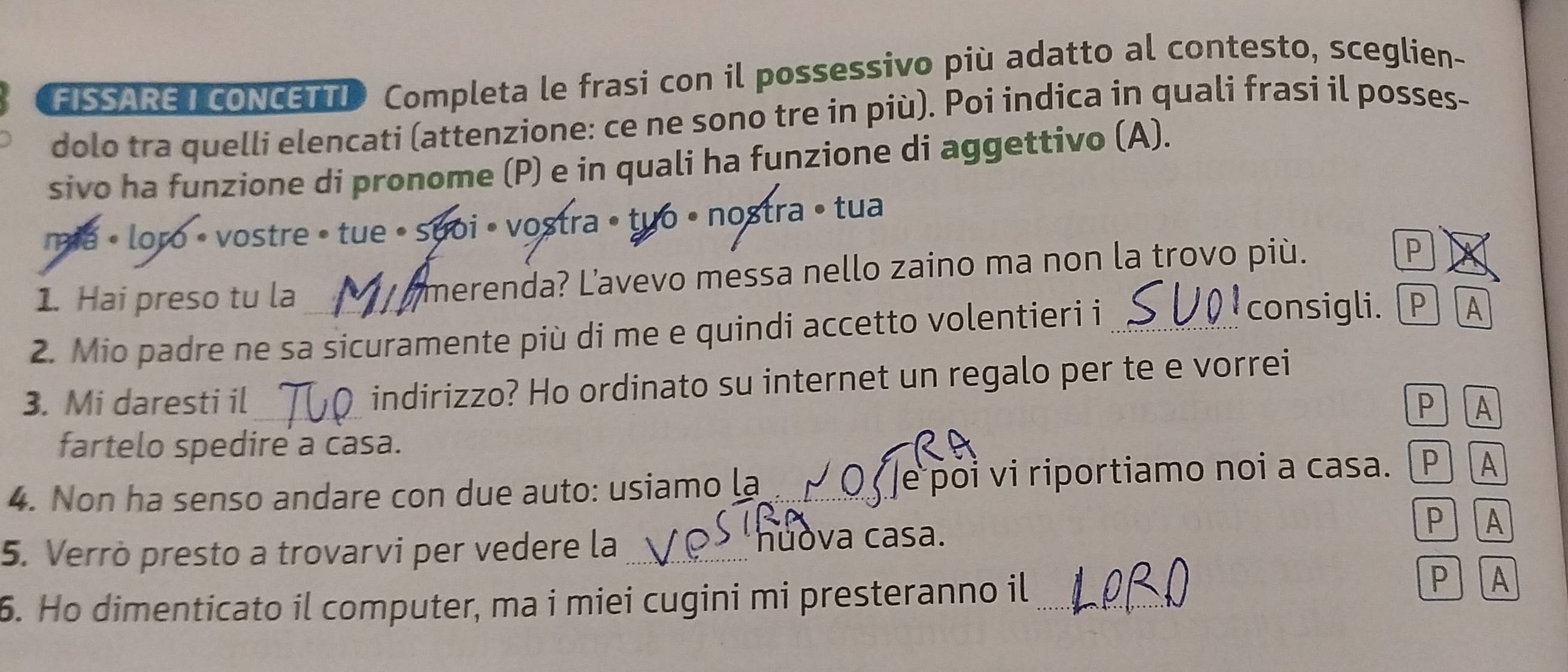 FISSARET cONCETTI Completa le frasi con il possessivo più adatto al contesto, sceglien- 
dolo tra quelli elencati (attenzione: ce ne sono tre in più). Poi indica in quali frasi il posses- 
sivo ha funzione di pronome (P) e in quali ha funzione di aggettivo (A). 
mia • loro • vostre • tue •suoi • vostra • tuo • nostra • tua 
1. Hai preso tu la merenda? Lavevo messa nello zaino ma non la trovo più. 
P 
2. Mio padre ne sa sicuramente più di me e quindi accetto volentieri i_ 
consigli. PA 
3. Mi daresti il _indirizzo? Ho ordinato su internet un regalo per te e vorrei 
P A 
fartelo spedire a casa. 
4. Non ha senso andare con due auto: usiamo la Qe poi vi riportiamo noi a casa. P A 
PA 
5. Verrò presto a trovarvi per vedere la _hůòva casa. 
6. Ho dimenticato il computer, ma i miei cugini mi presteranno il_ 
PA