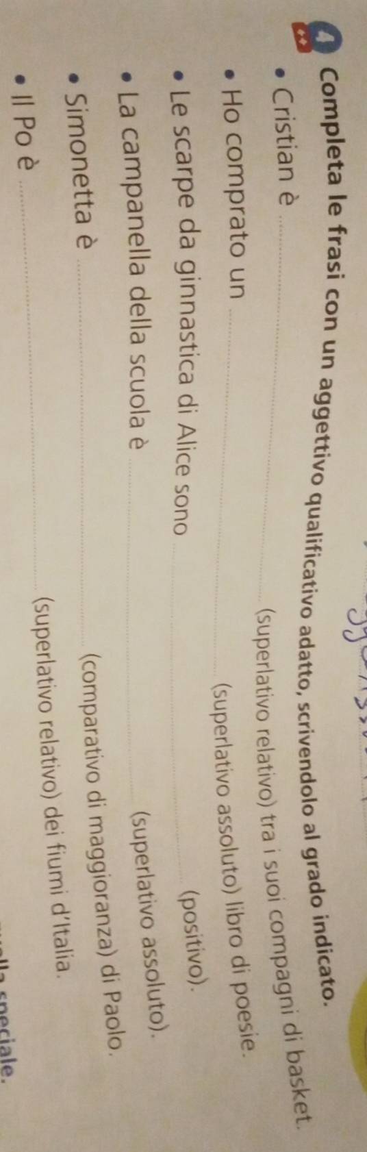 Completa le frasi con un aggettivo qualificativo adatto, scrivendolo al grado indicato. 
Cristian è_ 
(superlativo relativo) tra i suoi compagni di basket. 
Ho comprato un_ 
(superlativo assoluto) libro di poesie. 
Le scarpe da ginnastica di Alice sono_ 
(positivo). 
La campanella della scuola è_ 
(superlativo assoluto). 
Simonetta è_ 
(comparativo di maggioranza) di Paolo. 
_(superlativo relativo) dei fiumi d'Italia. 
Ⅱ Po è