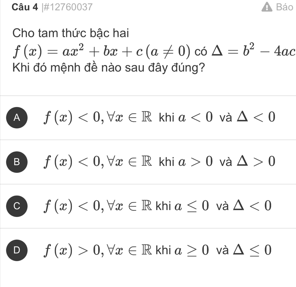 #12760037 ! Báo
Cho tam thức bậc hai
f(x)=ax^2+bx+c(a!= 0) có △ =b^2-4ac
Khi đó mệnh đề nào sau đây đúng?
A f(x)<0</tex>, forall x∈ R khi a<0</tex> và △ <0</tex>
B f(x)<0</tex>, forall x∈ R khi a>0 và △ >0
f(x)<0</tex>, forall x∈ R khi a≤ 0 và △ <0</tex>
D f(x)>0, forall x∈ R khi a≥ 0 và △ ≤ 0