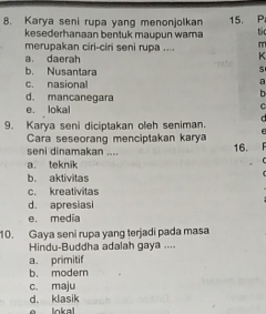 Karya seni rupa yang menonjolkan 15. P
kesederhanaan bentuk maupun wama ti
merupakan ciri-ciri seni rupa .... m
a. daerah
K
b. Nusantara
s
c. nasional
a
d. mancanegara
b
e. lokal
c
9. Karya seni diciptakan oleh seniman. d
Cara seseorang menciptakan karya
seni dinamakan .... 16.
a. teknik
b. aktivitas
c. kreativitas
d. apresias
e, media
10. Gaya seni rupa yang terjadi pada masa
Hindu-Buddha adalah gaya ....
a. primitif
b. moder
c. maju
d. klasik
lokal