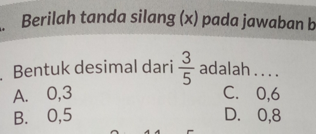 Berilah tanda silang (x) pada jawaban b
. Bentuk desimal dari  3/5  adalah . . . .
A. 0, 3 C. 0, 6
B. 0, 5 D. 0, 8