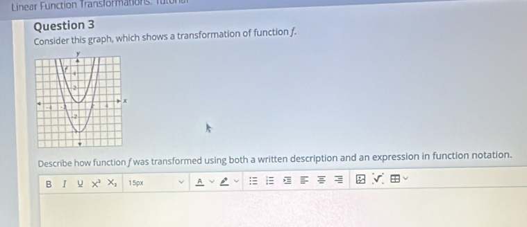 a Function Transformations. fu tor 
Question 3 
Consider this graph, which shows a transformation of function f. 
Describe how function f was transformed using both a written description and an expression in function notation. 
B I u X^2 X_2 15px