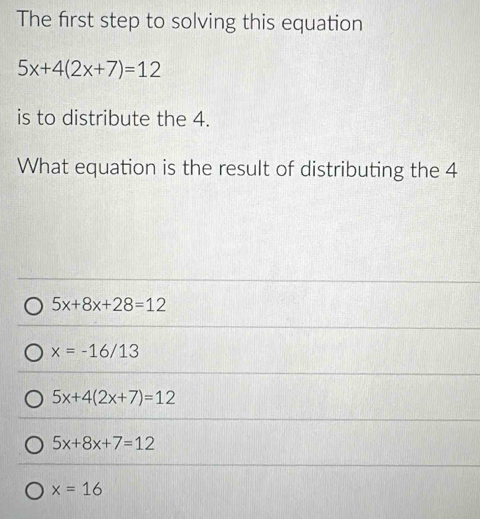 The first step to solving this equation
5x+4(2x+7)=12
is to distribute the 4.
What equation is the result of distributing the 4
5x+8x+28=12
x=-16/13
5x+4(2x+7)=12
5x+8x+7=12
x=16