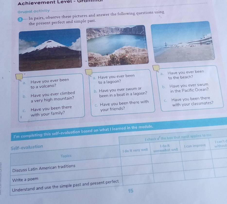 Achievement Level - Grammu 
Grupal activity 
3 In pairs, observe these pictures and answer the following questions using 
the present perfect and simple past. 
a. Have you ever been a. Have you ever been a. Have you ever been 
to a volcano? to a lagoon? to the beach? 
b. Have you ever climbed b. Have you ever swum or b. Have you ever swum 
a very high mountain? been in a boat in a lagoon? in the Pacific Ocean? 
with your classmates? 
c. Have you been there c. Have you been there with c. Have you been there 
1 with your family? your friends? 
dule. 
t d 
ut