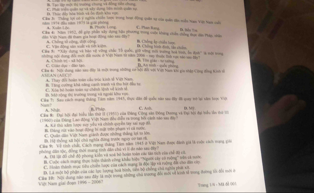 B. Tạo lập một thị trường chung và đồng tiên chung.
C. Phát triển quân sự và xây dựng liên minh quân sự.
D. Thúc đẩy hòa bình và ổn định khu vực.
Câu 3: Thăng lợi có ý nghĩa chiến lược trong hoạt động quân sự của quân dân miền Nam Việt Nam cuối
năm 1974 đầu năm 1975 là giải phóng
A. Xuân Lộc. B, Phước Long. C. Phan Rang. D. Bển Tre
Cầu 4: Năm 1952, để góp phần xây dựng hậu phương trong cuộc kháng chiến chóng thực dân Pháp, nhân
dân Việt Nam đã tham gia hoạt động nào sau đây?
A. Chống tổ cộng, diệt cộng.
B. Chống ấp chiến lược.
C. Vận động sản xuất và tiết kiệm. D. Chồng bình đình, lần chiêm
Câu 5: “Xây dựng và bảo v_C^2 vừng chắc Tổ quốc, giữ vững môi trường hoả bình, ổn định'' là một trong
những nội dung đổi mới đất nước ở Việt Nam từ năm 2006 - nay thuộc lĩnh vực nào sau đây?
A. Chính trị - xã hội.
B Tôn giáo - tư tưởng.
C. Giáo dục - đào tạo.
D. An ninh - quốc phòng.
Câu 6: Nội dung nào sau đây là một trong những cơ hội đổi với Việt Nam khi gia nhập Cộng đồng Kinh tế
ASEAN (AEC)?
A. Thay đổi hoàn toàn cấu trúc kinh tế Việt Nam.
B. Tăng cường khả năng cạnh tranh và thu hút đầu tư.
C. Xóa bỏ hoàn toàn sự chênh lệnh về kinh tế,
D. Mở rộng thị trường trong và ngoài khu vực.
Câu 7: Sau cách mạng tháng Tám năm 1945, thực dân để quốc nào sau đây đã quay trở lại xâm lược Việt
Nam? C. Anh. D. Mỹ .
A. Nhật. B. Pháp.
Câu 8: Đại hội đại biểu lần thứ II (1951) của Đảng Cộng sản Đông Dương và Đại hội đại biểu lần thứ III
(1960) của Đảng Lao động Việt Nam đều diễn ra trong bối cảnh nào sau đây?
A. Kẻ thù xâm lược suy yếu và chính quyền tay sai sụp đổ.
B. Đảng rút vào hoạt động bí mật trên phạm yi cả nước.
C. Quân dân Việt Nam giành được những thắng lợi to lớn.
D. Hệ thống xã hội chủ nghĩa đứng trước nguy cơ tan rã.
Câu 9: Về tính chất, Cách mạng tháng Tám năm 1945 ở Việt Nam được đánh giá là cuộc cách mạng giải
phóng dân tộc, đồng thời mang tính dân chủ vì lí do nào sau đây?
A. Đã lật đồ chế độ phong kiến và xoá bỏ hoàn toàn các tàn tích của chế độ cũ.
B. Cuộc cách mạng thực hiện thành công khẩu hiệu “'Người cảy có ruộng” trên cả nước.
C. Hoàn thành mục tiêu chiến lược của cách mạng là độc lập và ruộng đắt cho dân cày.
D. Là một bộ phận của các lực lượng hoà bình, tiến bộ chống chủ nghĩa phát xít.
Câu 10: Nội dung nào sau đây là một trong những chủ trương đổi mới về kinh tế trong đường lối đổi mới ở
Việt Nam giai đoạn 1996 - 2006?
Trang 1/4 - Mã đề 001