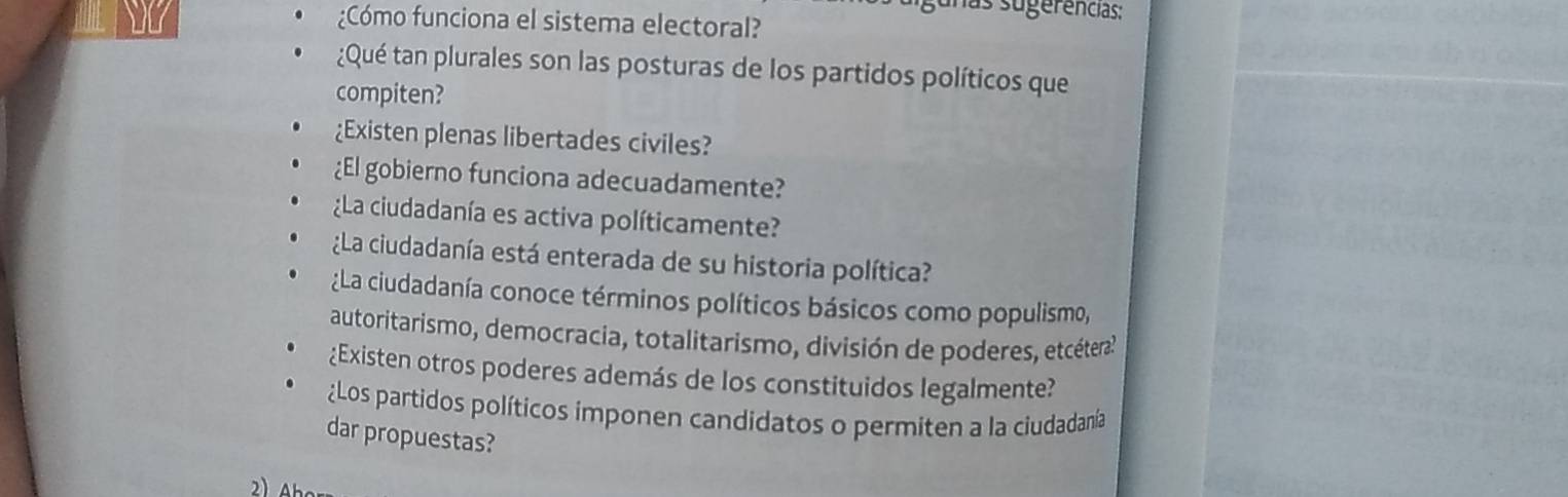 unas sugerências: 
¿Cómo funciona el sistema electoral? 
¿Qué tan plurales son las posturas de los partidos políticos que 
compiten? 
¿Existen plenas libertades civiles? 
¿El gobierno funciona adecuadamente? 
La ciudadanía es activa políticamente? 
¿La ciudadanía está enterada de su historia política? 
¿La ciudadanía conoce términos políticos básicos como populismo, 
autoritarismo, democracia, totalitarismo, división de poderes, etcéteral 
¿Existen otros poderes además de los constituidos legalmente? 
¿Los partidos políticos imponen candidatos o permiten a la ciudadanía 
dar propuestas?