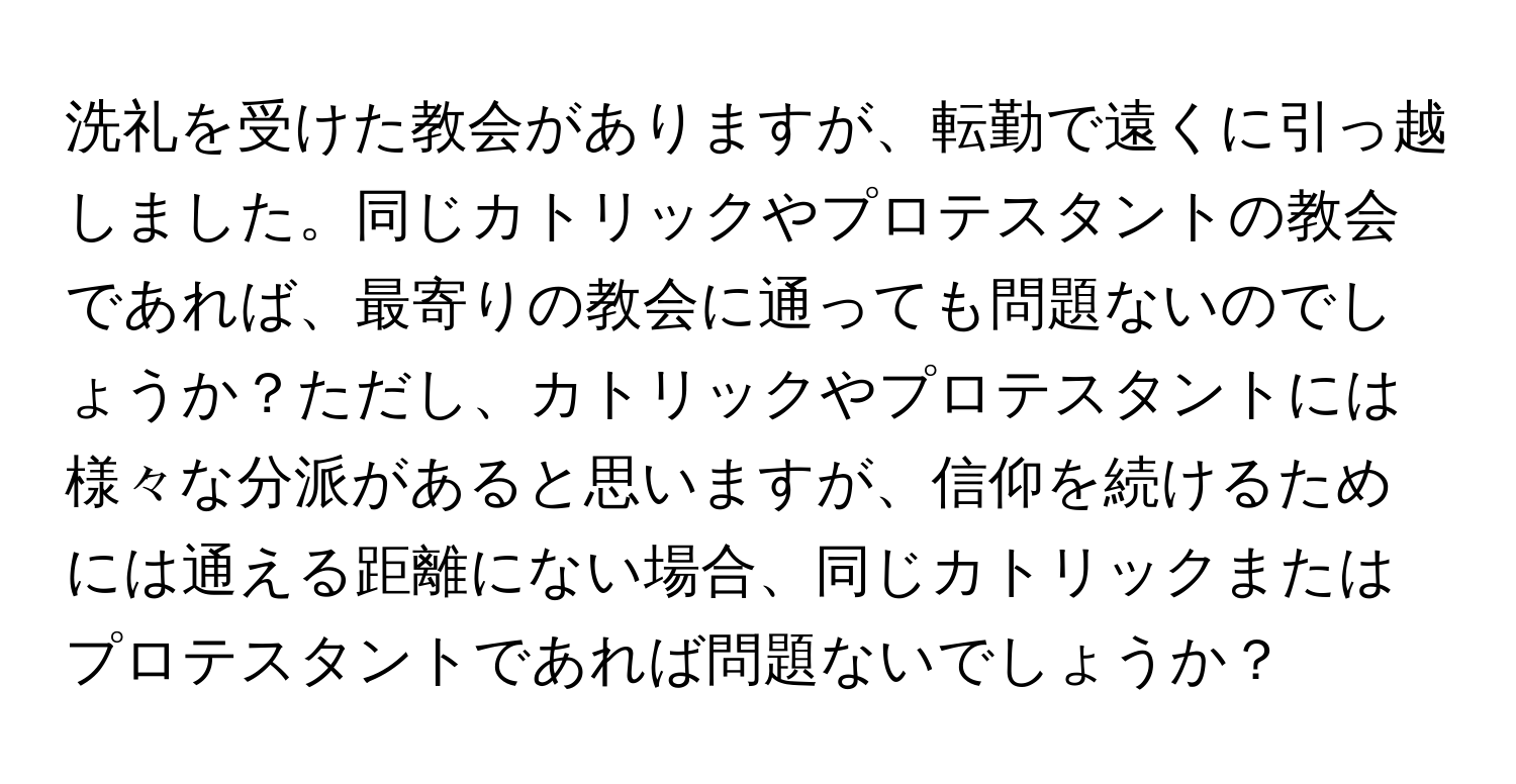 洗礼を受けた教会がありますが、転勤で遠くに引っ越しました。同じカトリックやプロテスタントの教会であれば、最寄りの教会に通っても問題ないのでしょうか？ただし、カトリックやプロテスタントには様々な分派があると思いますが、信仰を続けるためには通える距離にない場合、同じカトリックまたはプロテスタントであれば問題ないでしょうか？