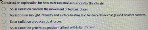 Construct an explanation for how solar radiation influences Earth's climate. 
Solar radiation controls the movement of tectonic plates. 
Variations in sunlight intensity and surface heating lead to temperature changes and weather patterns. 
Solar radiation produces tidal forces. 
Solar radiation generates geothermal heat within Earth's crust.