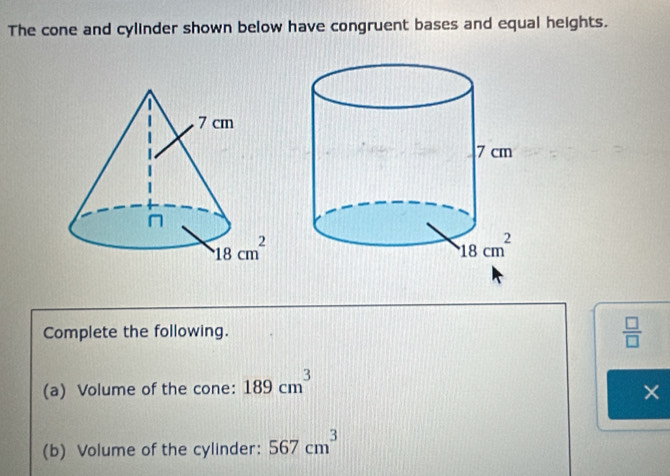 The cone and cylinder shown below have congruent bases and equal heights.
Complete the following.
 □ /□  
(a) Volume of the cone: 189cm^3
×
(b) Volume of the cylinder: 567cm^3