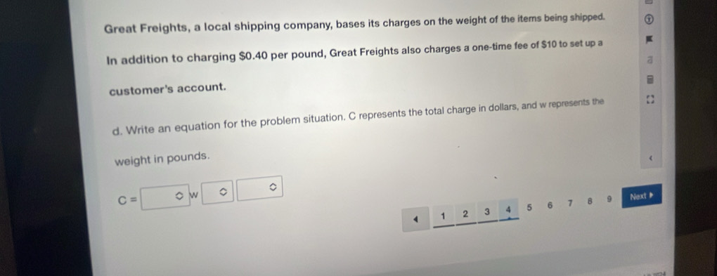 Great Freights, a local shipping company, bases its charges on the weight of the items being shipped. 
In addition to charging $0.40 per pound, Great Freights also charges a one-time fee of $10 to set up a 
customer's account. 
d. Write an equation for the problem situation. C represents the total charge in dollars, and w represents the 
weight in pounds.
C=□ w□ □
v 1 2 3 4 5 6 7 8 9 Next