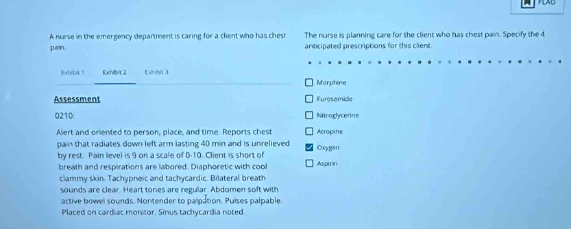 FLAG 
A nurse in the emergency department is caring for a client who has chest The nurse is planning care for the client who has chest pain. Specify the 4
pain. anticipated prescriptions for this client 
Exhibit 1 Exhibit 2 Exhibit 3 
Morphine 
Assessment Furosemide 
0210: Nitroglycerine 
Alert and oriented to person, place, and time Reports chest Atropine 
pain that radiates down left arm lasting 40 min and is unrelieved Oxygen 
by rest. Pain level is 9 on a scale of 0-10. Client is short of 
breath and respirations are labored. Diaphoretic with cool Aspirin 
clammy skin. Tachypneic and tachycardic. Bilateral breath 
sounds are clear. Heart tones are regular Abdomen soft with 
active bowel sounds. Nontender to palpation. Puises palpable. 
Placed on cardiac monitor. Sinus tachycardia noted.